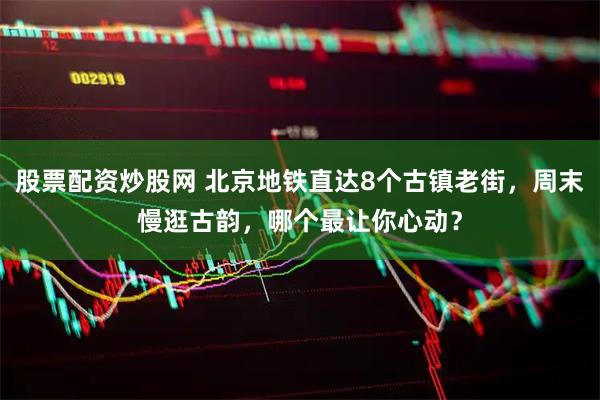 股票配资炒股网 北京地铁直达8个古镇老街,周末慢逛古韵,哪个最让你心动?