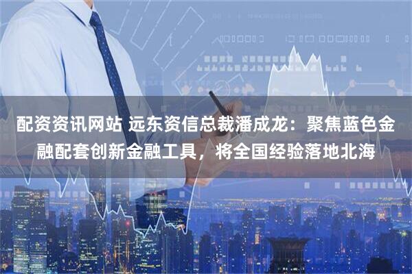 配资资讯网站 远东资信总裁潘成龙：聚焦蓝色金融配套创新金融工具，将全国经验落地北海