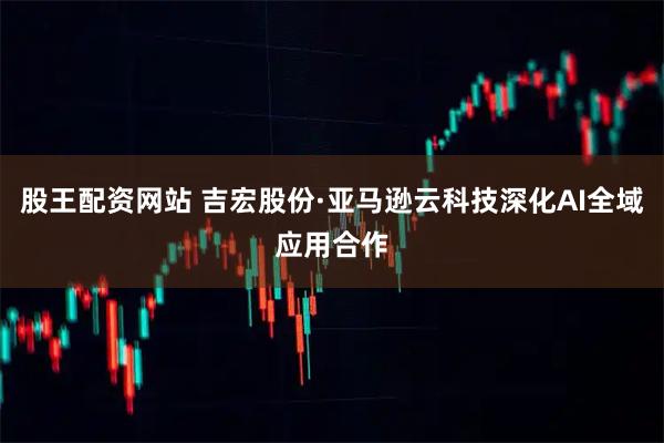股王配资网站 吉宏股份·亚马逊云科技深化AI全域应用合作